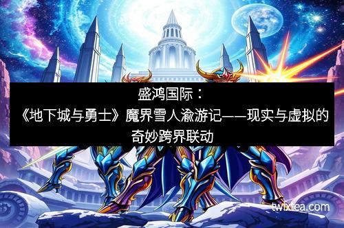 盛鸿国际：《地下城与勇士》魔界雪人渝游记——现实与虚拟的奇妙跨界联动