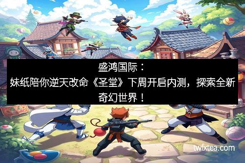 盛鸿国际：妹纸陪你逆天改命《圣堂》下周开启内测，探索全新奇幻世界！