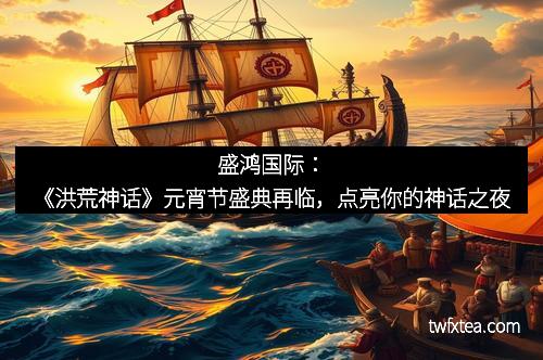 盛鸿国际：《洪荒神话》元宵节盛典再临，点亮你的神话之夜