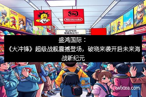 盛鸿国际：《大冲锋》超级战舰震撼登场，破晓来袭开启未来海战新纪元